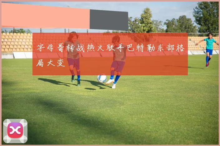 字母哥转战热火联手巴特勒东部格局大变