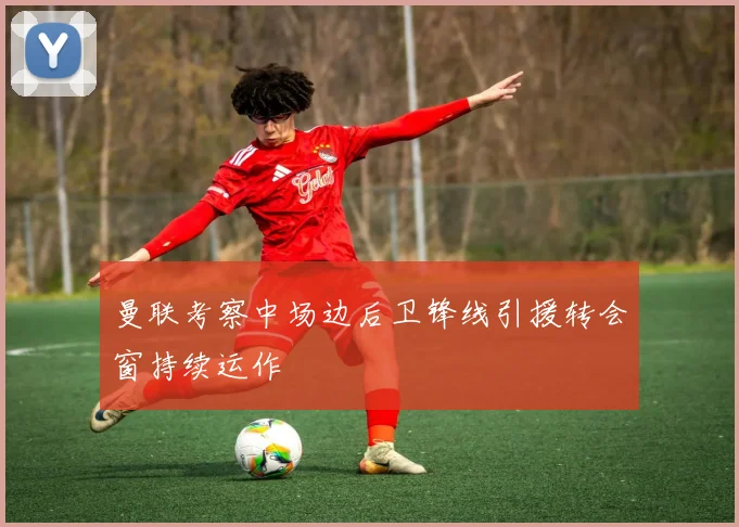 曼联考察中场边后卫锋线引援转会窗持续运作
