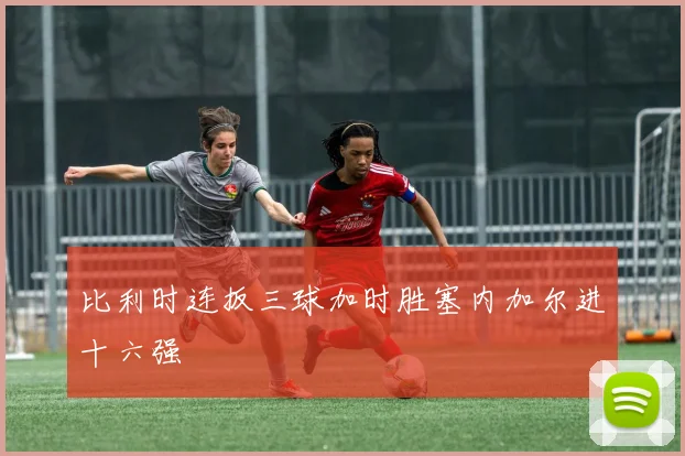 比利时连扳三球加时胜塞内加尔进十六强